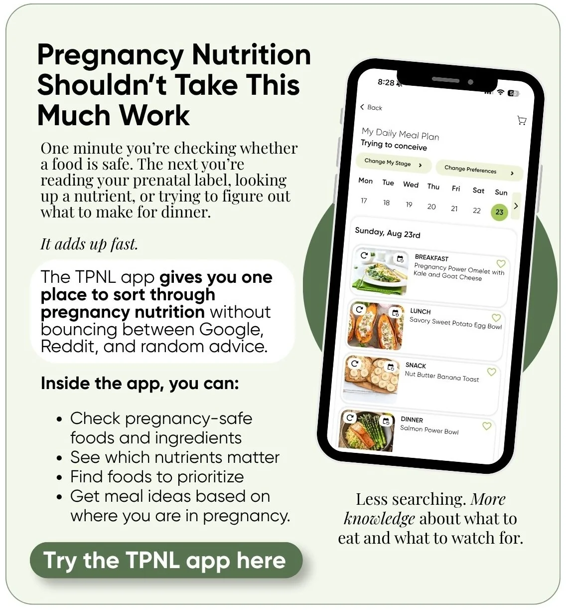 Pregnancy nutrition shouldn’t take this much work. The TPNL app gives you one place to check pregnancy-safe foods and ingredients, see which nutrients matter, find foods to prioritize, and get meal ideas based on where you are in pregnancy. Try the TPNL app.